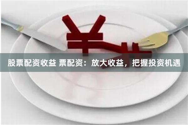 股票配资收益 票配资：放大收益，把握投资机遇