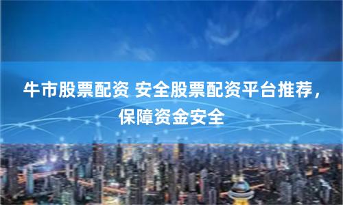 牛市股票配资 安全股票配资平台推荐，保障资金安全