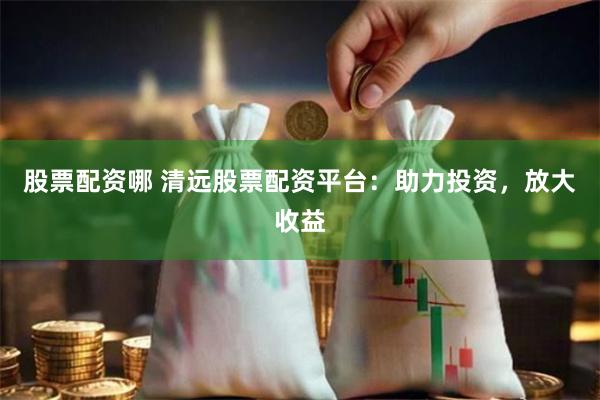股票配资哪 清远股票配资平台：助力投资，放大收益