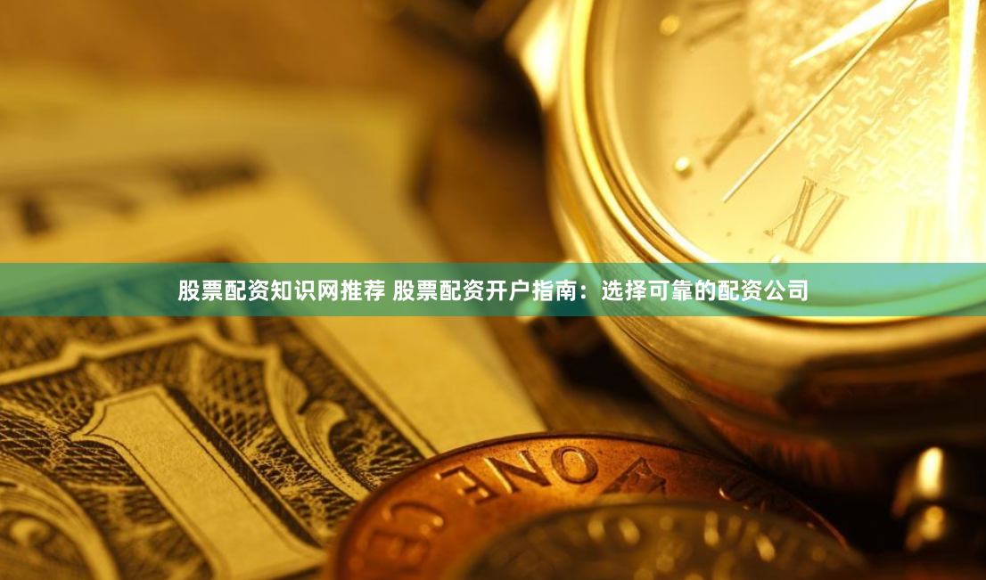 股票配资知识网推荐 股票配资开户指南：选择可靠的配资公司