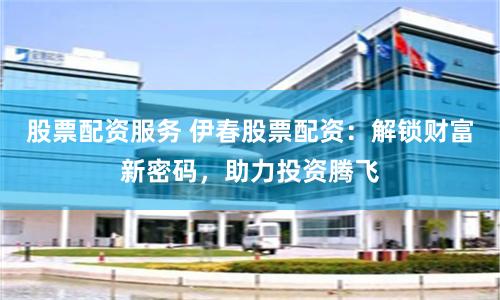 股票配资服务 伊春股票配资：解锁财富新密码，助力投资腾飞