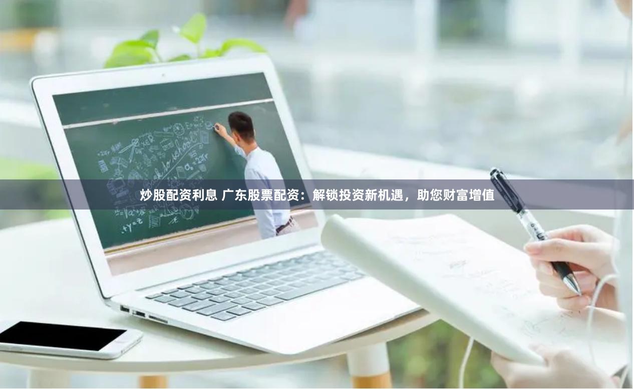 炒股配资利息 广东股票配资：解锁投资新机遇，助您财富增值