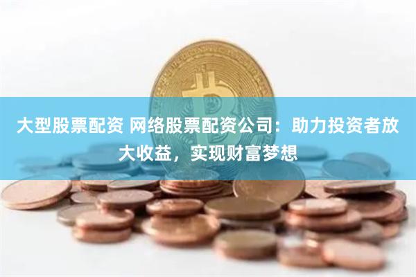 大型股票配资 网络股票配资公司：助力投资者放大收益，实现财富梦想