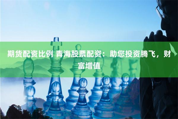 期货配资比例 青海股票配资：助您投资腾飞，财富增值