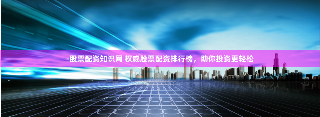 -股票配资知识网 权威股票配资排行榜，助你投资更轻松