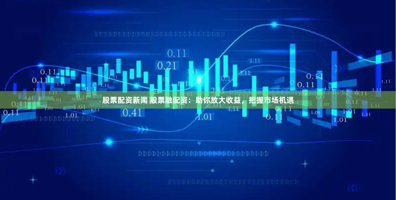 股票配资新闻 股票融配资：助你放大收益，把握市场机遇