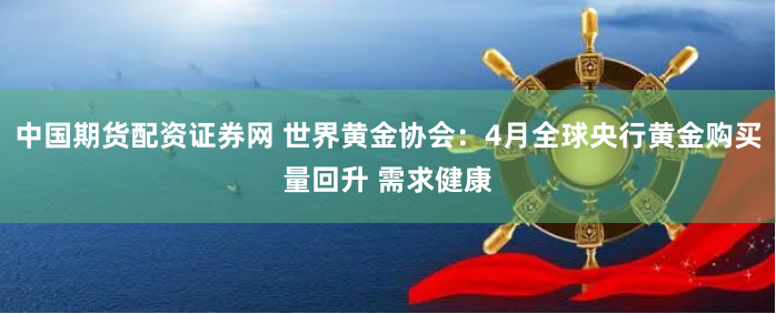 中国期货配资证券网 世界黄金协会：4月全球央行黄金购买量回升 需求健康