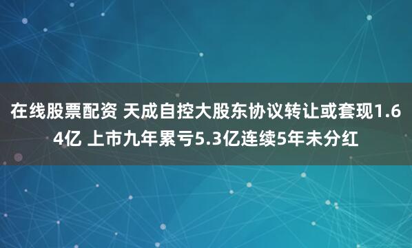 在线股票配资 天成自控大股东协议转让或套现1.64亿 上市九年累亏5.3亿连续5年未分红