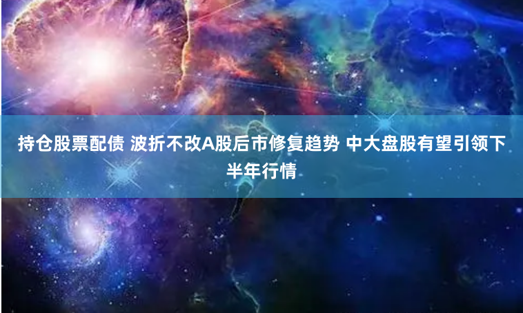 持仓股票配债 波折不改A股后市修复趋势 中大盘股有望引领下半年行情