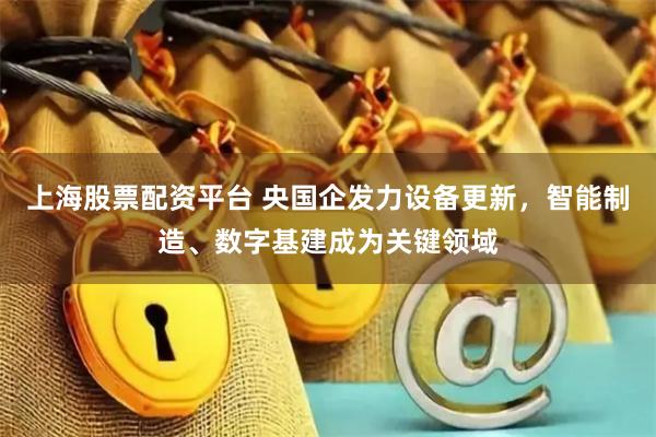 上海股票配资平台 央国企发力设备更新，智能制造、数字基建成为关键领域