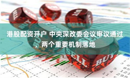 港股配资开户 中央深改委会议审议通过，两个重要机制落地