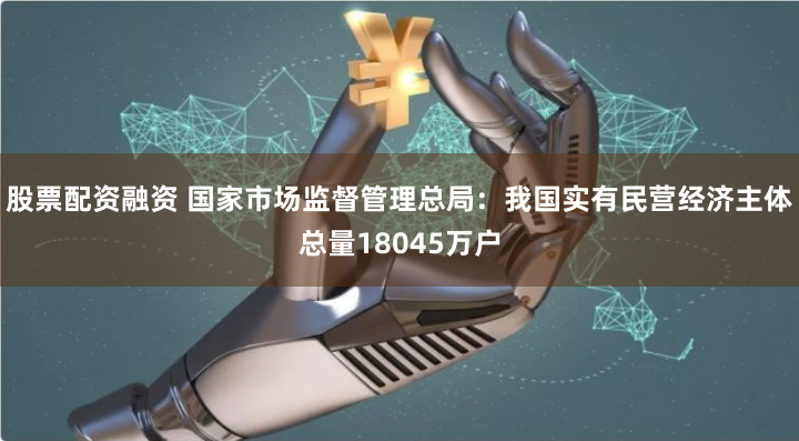 股票配资融资 国家市场监督管理总局：我国实有民营经济主体总量18045万户