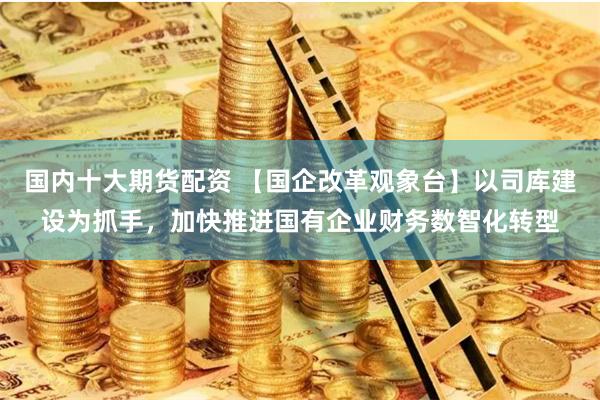 国内十大期货配资 【国企改革观象台】以司库建设为抓手，加快推进国有企业财务数智化转型
