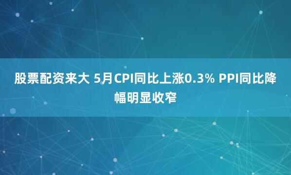 股票配资来大 5月CPI同比上涨0.3% PPI同比降幅明显收窄