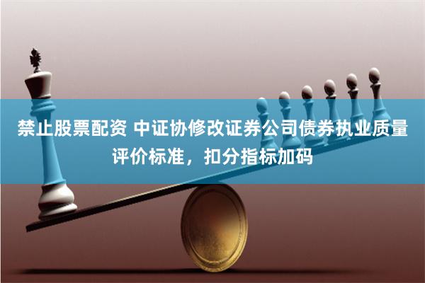 禁止股票配资 中证协修改证券公司债券执业质量评价标准，扣分指标加码