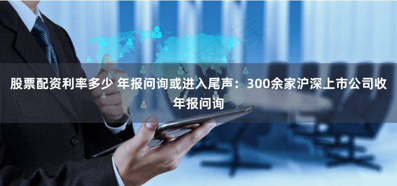 股票配资利率多少 年报问询或进入尾声：300余家沪深上市公司收年报问询