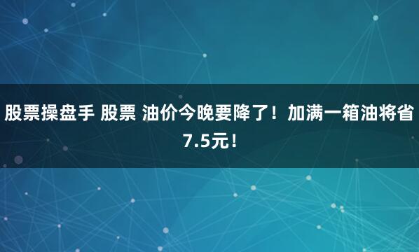 股票操盘手 股票 油价今晚要降了！加满一箱油将省7.5元！