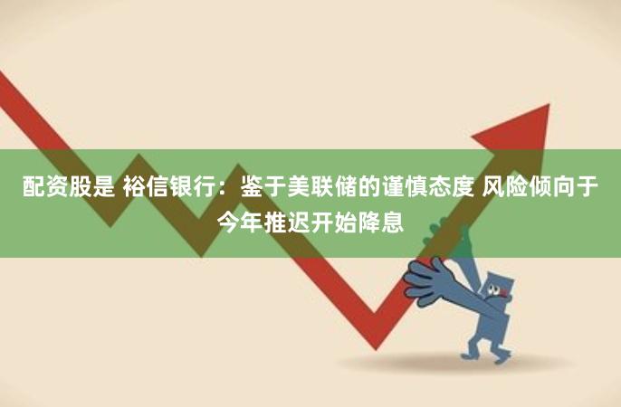 配资股是 裕信银行：鉴于美联储的谨慎态度 风险倾向于今年推迟开始降息