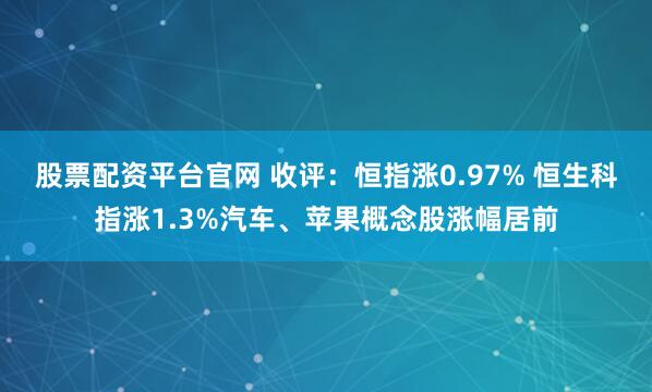 股票配资平台官网 收评：恒指涨0.97% 恒生科指涨1.3%汽车、苹果概念股涨幅居前