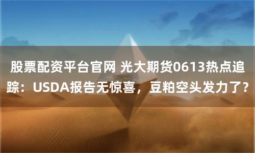 股票配资平台官网 光大期货0613热点追踪：USDA报告无惊喜，豆粕空头发力了？