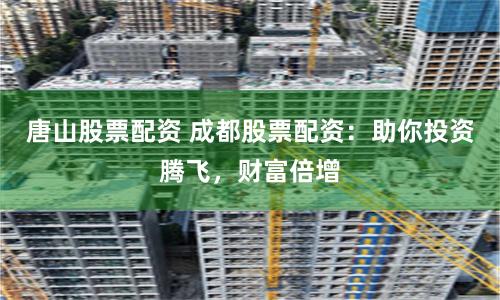 唐山股票配资 成都股票配资：助你投资腾飞，财富倍增