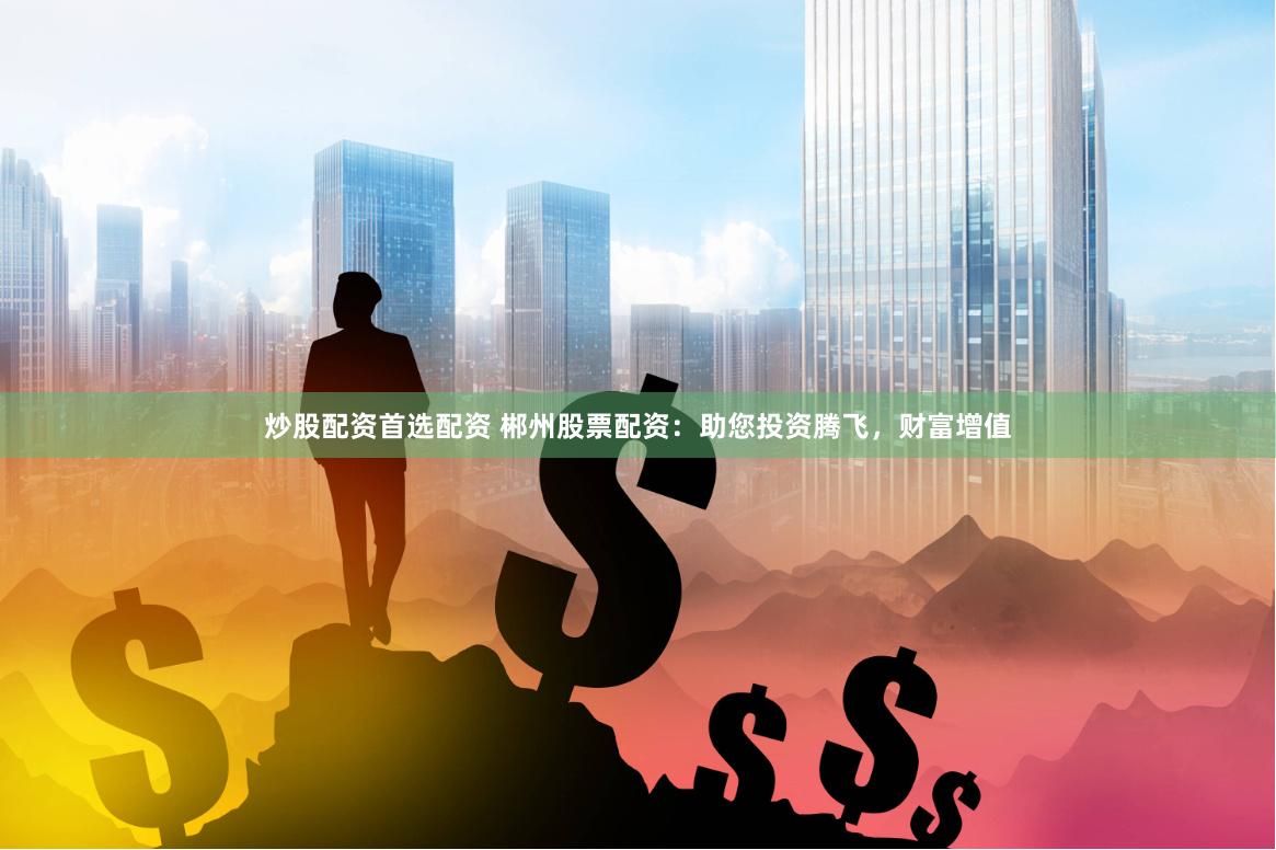 炒股配资首选配资 郴州股票配资：助您投资腾飞，财富增值