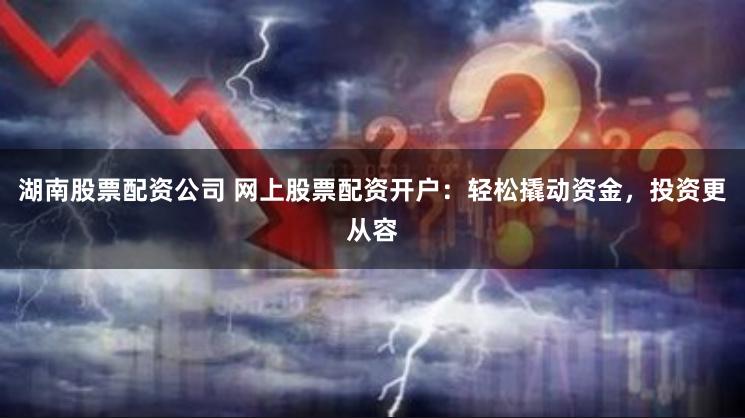 湖南股票配资公司 网上股票配资开户：轻松撬动资金，投资更从容