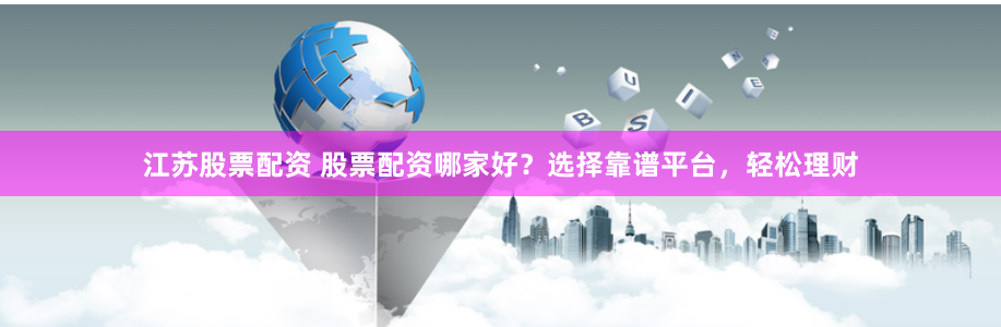江苏股票配资 股票配资哪家好？选择靠谱平台，轻松理财