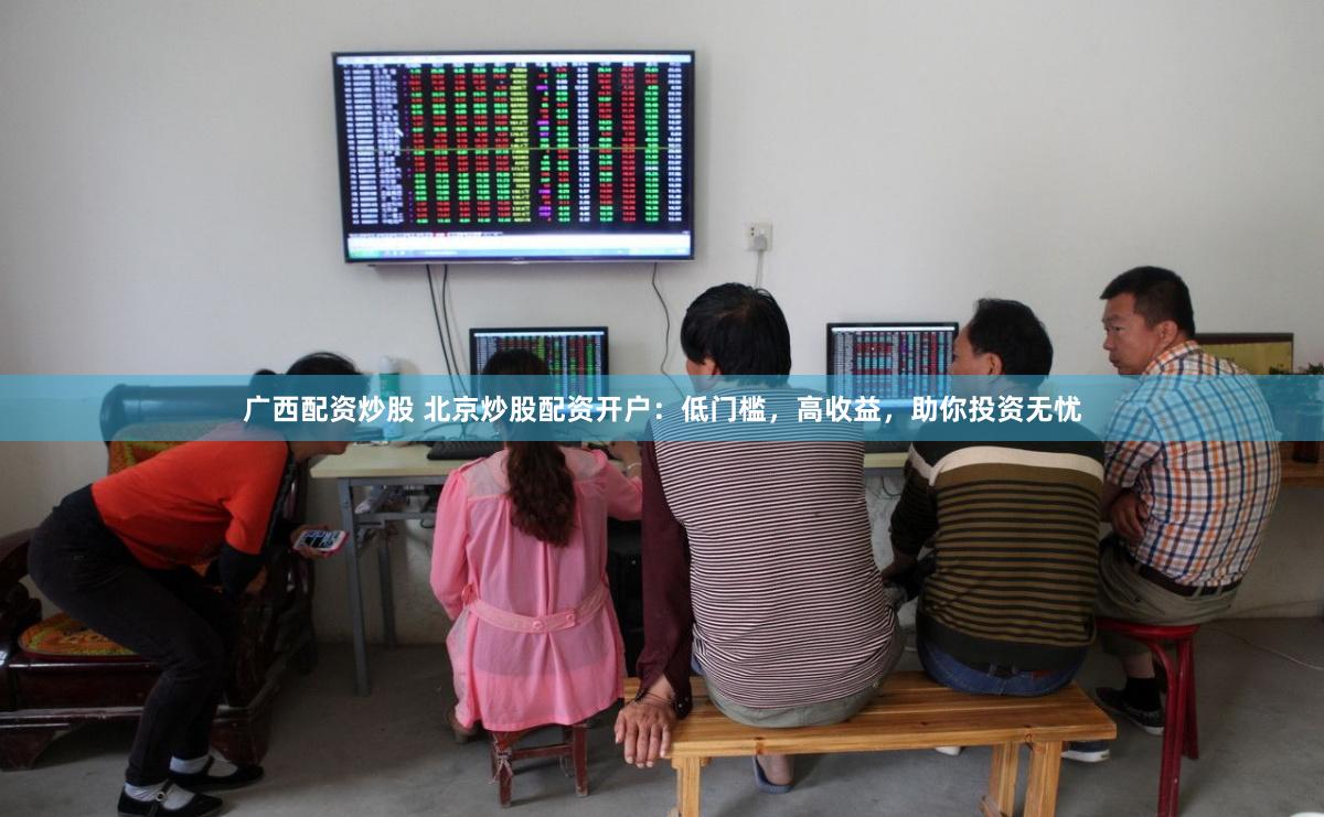 广西配资炒股 北京炒股配资开户：低门槛，高收益，助你投资无忧