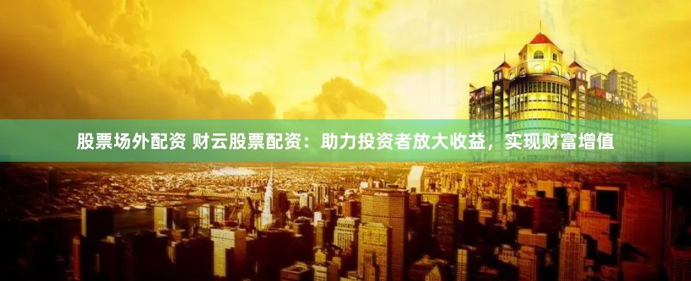 股票场外配资 财云股票配资：助力投资者放大收益，实现财富增值