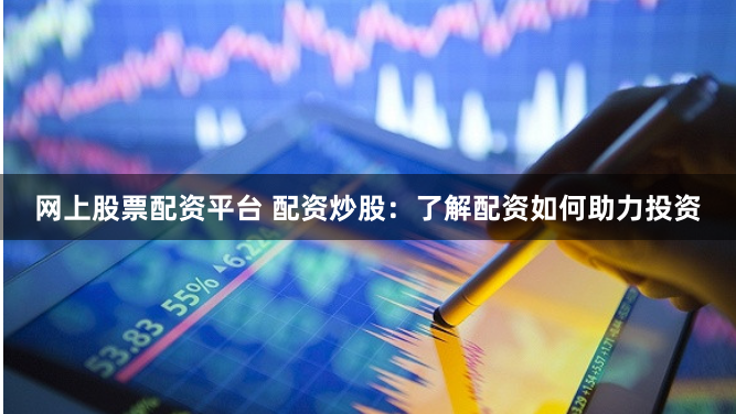 网上股票配资平台 配资炒股：了解配资如何助力投资
