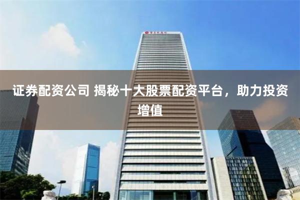 证券配资公司 揭秘十大股票配资平台，助力投资增值