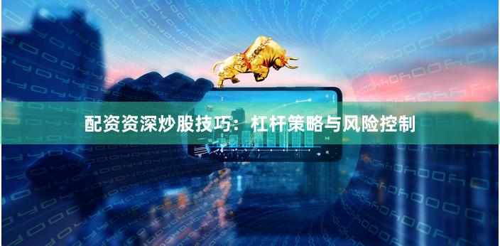配资资深炒股技巧：杠杆策略与风险控制
